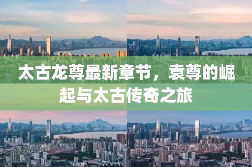 太古龍尊最新章節(jié)，袁尊的崛起與太古傳奇之旅