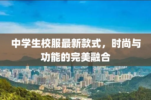 中學(xué)生校服最新款式，時(shí)尚與功能的完美融合