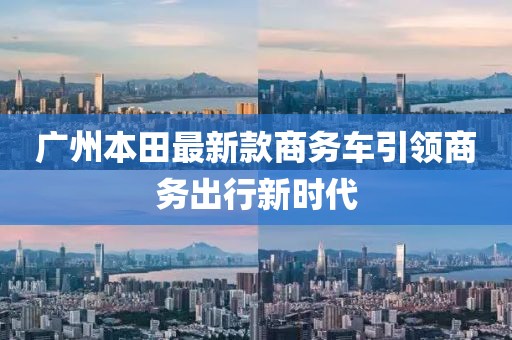 廣州本田最新款商務(wù)車引領(lǐng)商務(wù)出行新時(shí)代