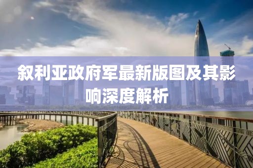 敘利亞政府軍最新版圖及其影響深度解析