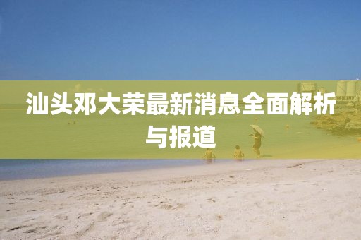 汕頭鄧大榮最新消息全面解析與報道