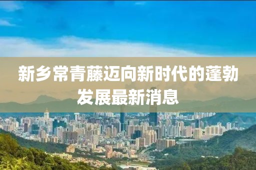 新鄉(xiāng)常青藤邁向新時代的蓬勃發(fā)展最新消息