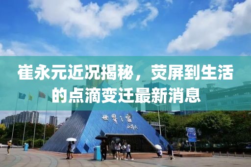 崔永元近況揭秘，熒屏到生活的點(diǎn)滴變遷最新消息