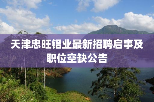 天津忠旺鋁業(yè)最新招聘啟事及職位空缺公告