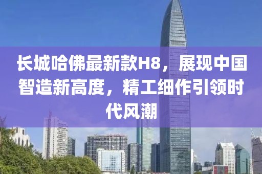 長(zhǎng)城哈佛最新款H8，展現(xiàn)中國智造新高度，精工細(xì)作引領(lǐng)時(shí)代風(fēng)潮