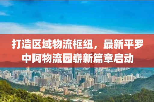 打造區(qū)域物流樞紐，最新平羅中阿物流園嶄新篇章啟動