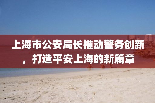 上海市公安局長推動警務創(chuàng)新，打造平安上海的新篇章