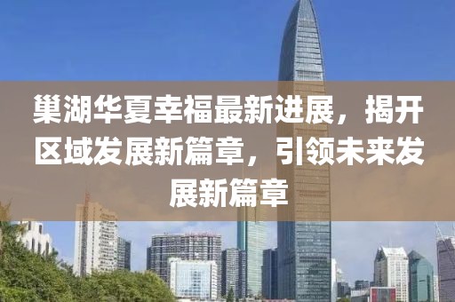巢湖華夏幸福最新進展，揭開區(qū)域發(fā)展新篇章，引領(lǐng)未來發(fā)展新篇章