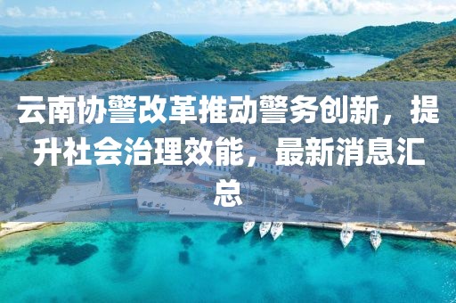 云南協(xié)警改革推動警務創(chuàng)新，提升社會治理效能，最新消息匯總