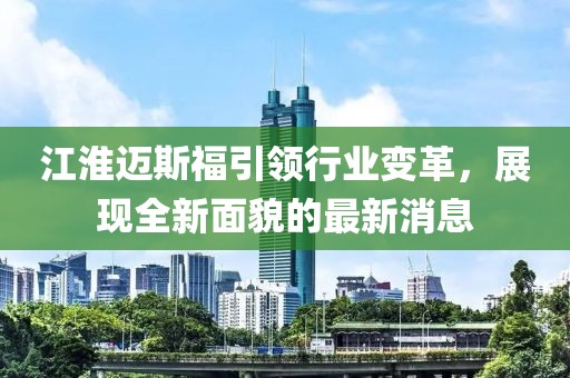 江淮邁斯福引領(lǐng)行業(yè)變革，展現(xiàn)全新面貌的最新消息