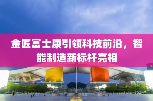 金匠富士康引領(lǐng)科技前沿，智能制造新標(biāo)桿亮相