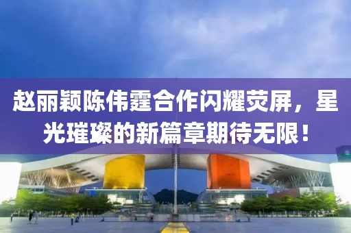 趙麗穎陳偉霆合作閃耀熒屏，星光璀璨的新篇章期待無限！