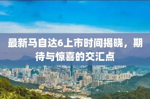 最新馬自達6上市時間揭曉，期待與驚喜的交匯點