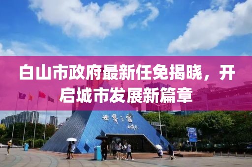白山市政府最新任免揭曉，開啟城市發(fā)展新篇章