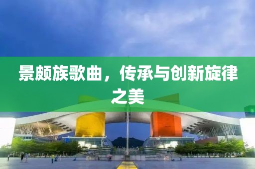景頗族歌曲，傳承與創(chuàng)新旋律之美