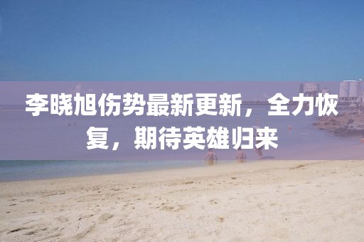 李曉旭傷勢最新更新，全力恢復(fù)，期待英雄歸來