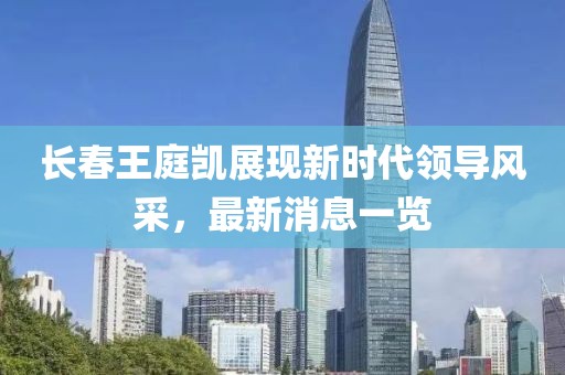 長(zhǎng)春王庭凱展現(xiàn)新時(shí)代領(lǐng)導(dǎo)風(fēng)采，最新消息一覽