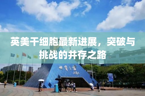 英美干細胞最新進展，突破與挑戰(zhàn)的并存之路