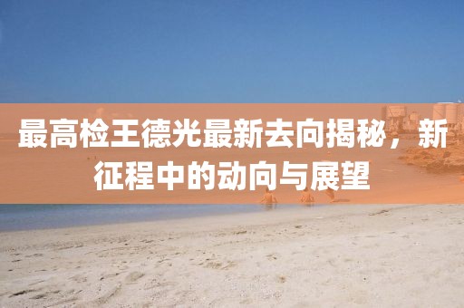 最高檢王德光最新去向揭秘，新征程中的動向與展望
