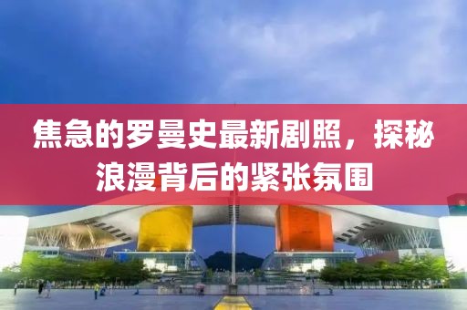 焦急的羅曼史最新劇照，探秘浪漫背后的緊張氛圍