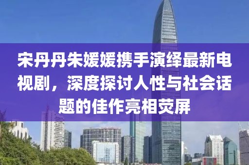 宋丹丹朱媛媛攜手演繹最新電視劇，深度探討人性與社會話題的佳作亮相熒屏