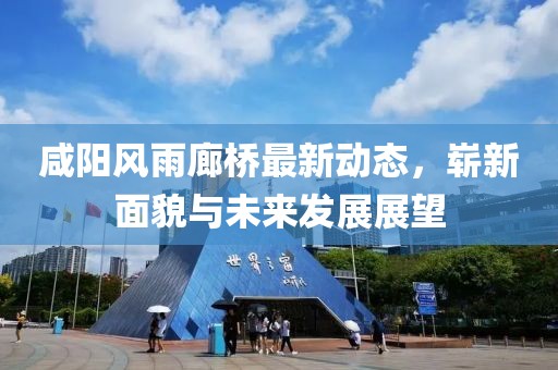 咸陽風(fēng)雨廊橋最新動態(tài)，嶄新面貌與未來發(fā)展展望