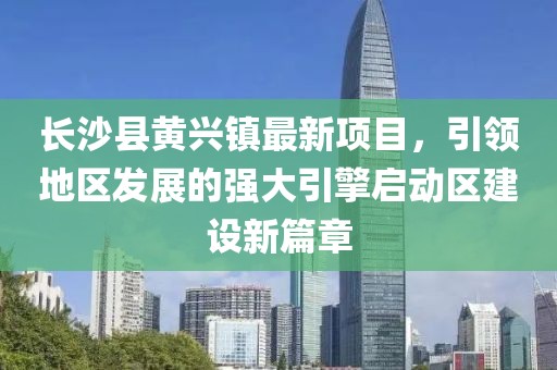 長(zhǎng)沙縣黃興鎮(zhèn)最新項(xiàng)目，引領(lǐng)地區(qū)發(fā)展的強(qiáng)大引擎啟動(dòng)區(qū)建設(shè)新篇章