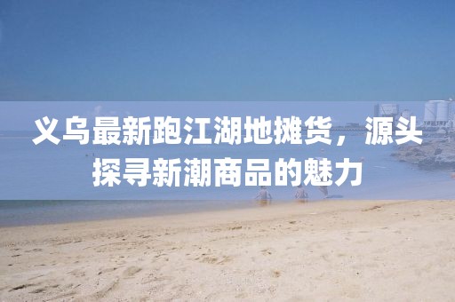 義烏最新跑江湖地攤貨，源頭探尋新潮商品的魅力