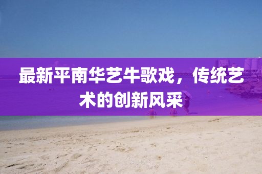 最新平南華藝牛歌戲，傳統(tǒng)藝術(shù)的創(chuàng)新風(fēng)采