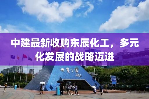 中建最新收購東辰化工，多元化發(fā)展的戰(zhàn)略邁進(jìn)
