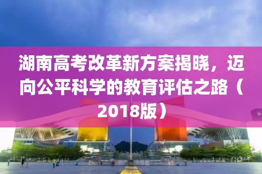 湖南高考改革新方案揭曉，邁向公平科學(xué)的教育評(píng)估之路（2018版）