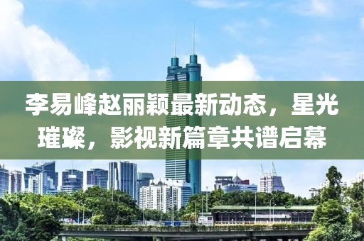 李易峰趙麗穎最新動態(tài)，星光璀璨，影視新篇章共譜啟幕