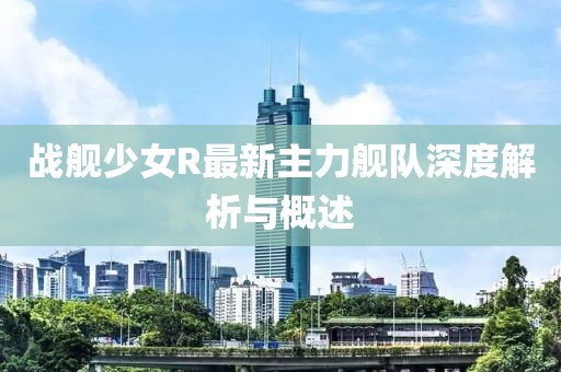 戰(zhàn)艦少女R最新主力艦隊深度解析與概述
