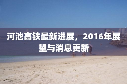 河池高鐵最新進(jìn)展，2016年展望與消息更新