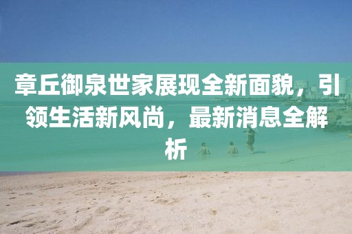 章丘御泉世家展現(xiàn)全新面貌，引領(lǐng)生活新風(fēng)尚，最新消息全解析