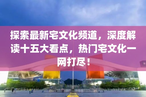 探索最新宅文化頻道，深度解讀十五大看點，熱門宅文化一網(wǎng)打盡！