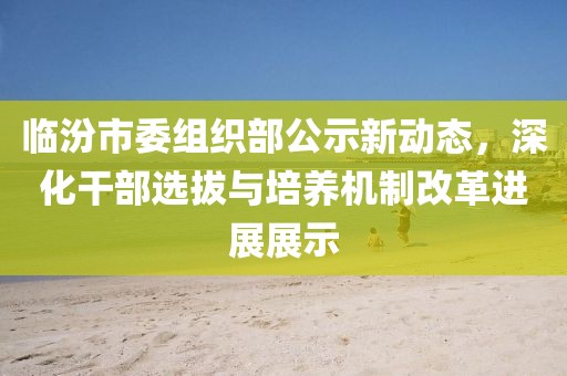 臨汾市委組織部公示新動態(tài)，深化干部選拔與培養(yǎng)機(jī)制改革進(jìn)展展示