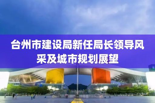 臺州市建設局新任局長領導風采及城市規(guī)劃展望