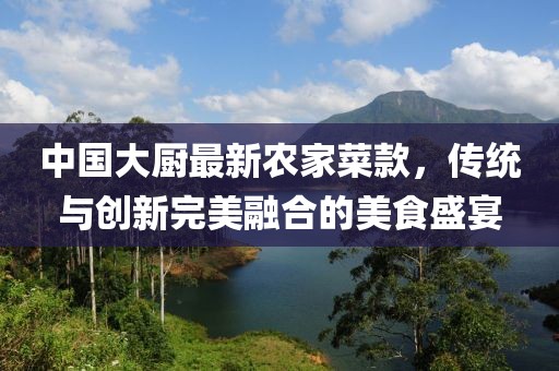 中國(guó)大廚最新農(nóng)家菜款，傳統(tǒng)與創(chuàng)新完美融合的美食盛宴