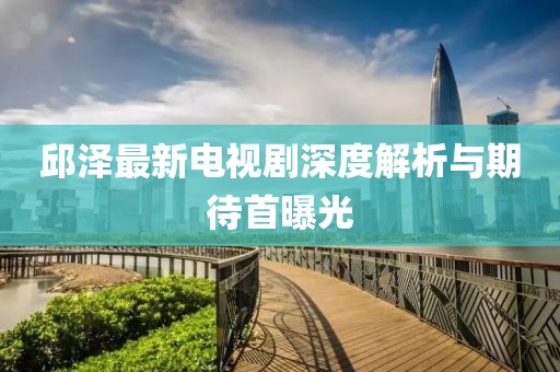 邱澤最新電視劇深度解析與期待首曝光