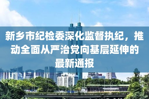 新鄉(xiāng)市紀(jì)檢委深化監(jiān)督執(zhí)紀(jì)，推動全面從嚴(yán)治黨向基層延伸的最新通報