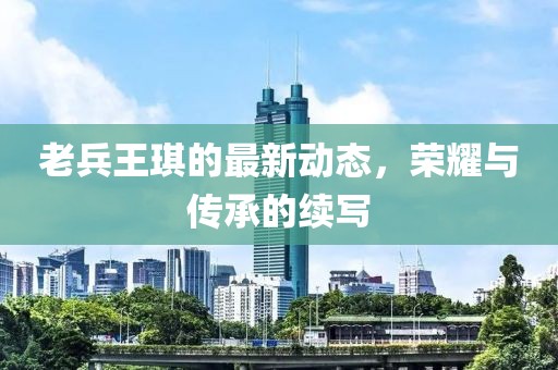 老兵王琪的最新動態(tài)，榮耀與傳承的續(xù)寫