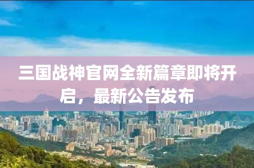 三國戰(zhàn)神官網(wǎng)全新篇章即將開啟，最新公告發(fā)布