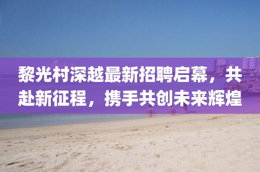 黎光村深越最新招聘啟幕，共赴新征程，攜手共創(chuàng)未來輝煌
