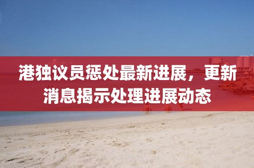 港獨(dú)議員懲處最新進(jìn)展，更新消息揭示處理進(jìn)展動(dòng)態(tài)