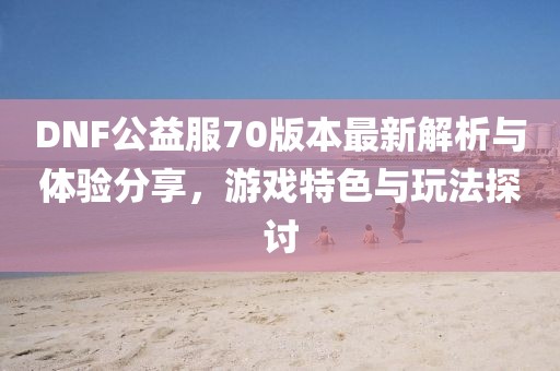 DNF公益服70版本最新解析與體驗分享，游戲特色與玩法探討