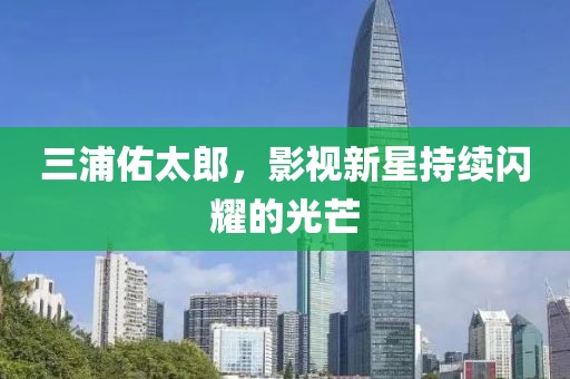 三浦佑太郎，影視新星持續(xù)閃耀的光芒
