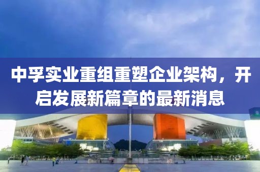 中孚實業(yè)重組重塑企業(yè)架構(gòu)，開啟發(fā)展新篇章的最新消息