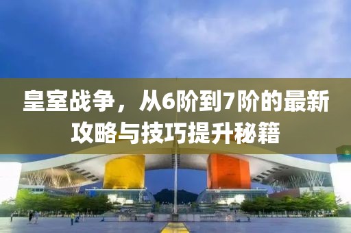 皇室戰(zhàn)爭，從6階到7階的最新攻略與技巧提升秘籍