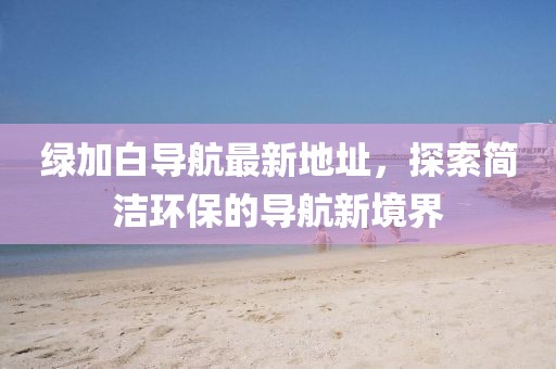 綠加白導(dǎo)航最新地址，探索簡(jiǎn)潔環(huán)保的導(dǎo)航新境界